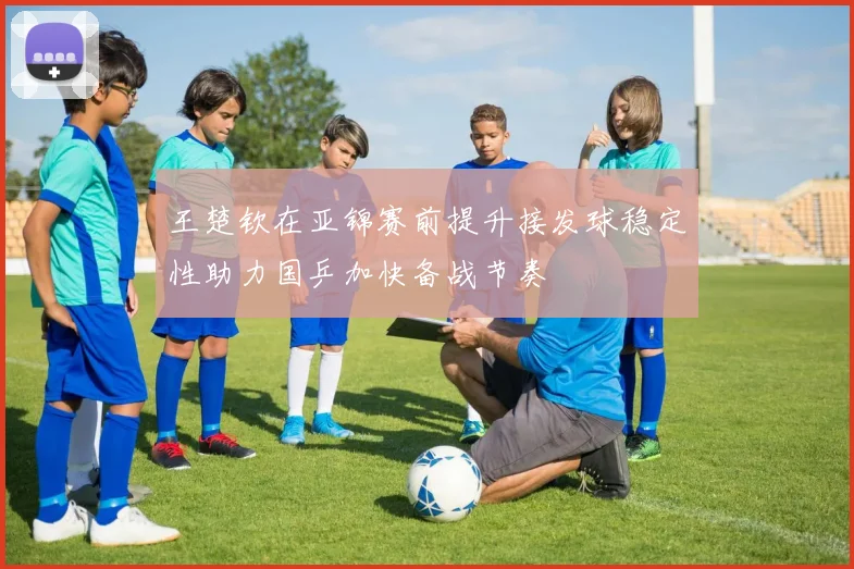 王楚钦在亚锦赛前提升接发球稳定性助力国乒加快备战节奏