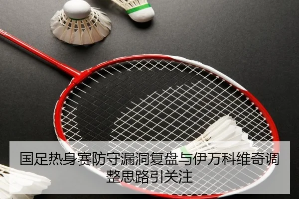 国足热身赛防守漏洞复盘与伊万科维奇调整思路引关注